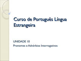 Curso de Português Língua
Estrangeira


UNIDADE 10
Pronomes e Advérbios Interrogativos
 