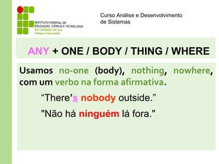 Curso Análise e Desenvolvimento
de Sistemas
ANY + ONE / BODY / THING / WHERE
Usamos no-one (body), nothing, nowhere,
com um verbo na forma afirmativa.
“There’s nobody outside.”
"Não há ninguém lá fora."
 