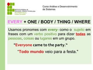 Curso Análise e Desenvolvimento
de Sistemas
EVERY + ONE / BODY / THING / WHERE
Usamos pronomes com every- como o sujeito em
frases com um verbo positivo para dizer todas as
pessoas, coisas ou lugares em um grupo.
"Everyone came to the party.“
“Todo mundo veio para a festa."
 