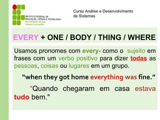 Curso Análise e Desenvolvimento
de Sistemas
EVERY + ONE / BODY / THING / WHERE
Usamos pronomes com every- como o sujeito em
frases com um verbo positivo para dizer todas as
pessoas, coisas ou lugares em um grupo.
“when they got home everything was fine.”
“Quando chegaram em casa estava
tudo bem."
 