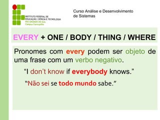 Curso Análise e Desenvolvimento
de Sistemas
EVERY + ONE / BODY / THING / WHERE
Pronomes com every podem ser objeto de
uma frase com um verbo negativo.
“I don’t know if everybody knows.”
“Não sei se todo mundo sabe.”
 
