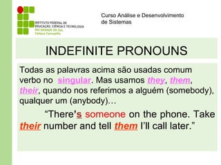 Curso Análise e Desenvolvimento
de Sistemas
INDEFINITE PRONOUNS
Todas as palavras acima são usadas comum
verbo no singular. Mas usamos they, them,
their, quando nos referimos a alguém (somebody),
qualquer um (anybody)…
“There’s someone on the phone. Take
their number and tell them I’ll call later.”
 
