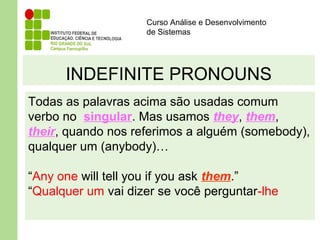 Curso Análise e Desenvolvimento
de Sistemas
INDEFINITE PRONOUNS
Todas as palavras acima são usadas comum
verbo no singular. Mas usamos they, them,
their, quando nos referimos a alguém (somebody),
qualquer um (anybody)…
“Any one will tell you if you ask them.”
“Qualquer um vai dizer se você perguntar-lhe
 