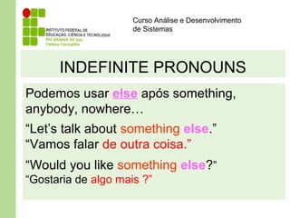 Curso Análise e Desenvolvimento
de Sistemas
INDEFINITE PRONOUNS
Podemos usar else após something,
anybody, nowhere…
“Let’s talk about something else.”
“Vamos falar de outra coisa.”
“Would you like something else?”
“Gostaria de algo mais ?”
 