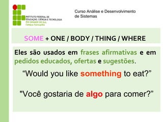 Curso Análise e Desenvolvimento
de Sistemas
SOME + ONE / BODY / THING / WHERE
Eles são usados em frases afirmativas e em
pedidos educados, ofertas e sugestões.
“Would you like something to eat?”
"Você gostaria de algo para comer?”
 