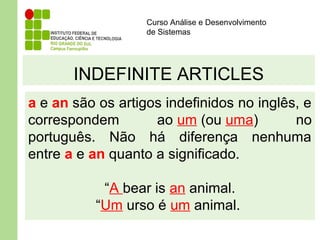 Curso Análise e Desenvolvimento
de Sistemas
INDEFINITE ARTICLES
a e an são os artigos indefinidos no inglês, e
correspondem ao um (ou uma) no
português. Não há diferença nenhuma
entre a e an quanto a significado.
“A bear is an animal.
“Um urso é um animal.
 