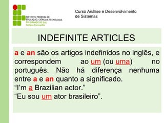 Curso Análise e Desenvolvimento
de Sistemas
INDEFINITE ARTICLES
a e an são os artigos indefinidos no inglês, e
correspondem ao um (ou uma) no
português. Não há diferença nenhuma
entre a e an quanto a significado.
“I’m a Brazilian actor.”
“Eu sou um ator brasileiro”.
 