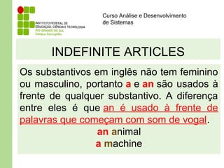 Curso Análise e Desenvolvimento
de Sistemas
INDEFINITE ARTICLES
Os substantivos em inglês não tem feminino
ou masculino, portanto a e an são usados à
frente de qualquer substantivo. A diferença
entre eles é que an é usado à frente de
palavras que começam com som de vogal.
an animal
a machine
 