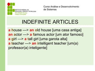 Curso Análise e Desenvolvimento
de Sistemas
INDEFINITE ARTICLES
a house —> an old house [uma casa antiga]
an actor —> a famous actor [um ator famoso]
a girl —> a tall girl [uma garota alta]
a teacher —> an intelligent teacher [um(a)
professor(a) inteligente]
 