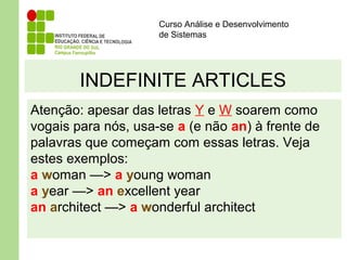 Curso Análise e Desenvolvimento
de Sistemas
INDEFINITE ARTICLES
Atenção: apesar das letras Y e W soarem como
vogais para nós, usa-se a (e não an) à frente de
palavras que começam com essas letras. Veja
estes exemplos:
a woman —> a young woman
a year —> an excellent year
an architect —> a wonderful architect
 