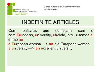 Curso Análise e Desenvolvimento
de Sistemas
INDEFINITE ARTICLES
Com palavras que começam com o
som European, university, ukelele, etc., usamos a,
e não an
a European woman —> an old European woman
a university —> an excellent university
 