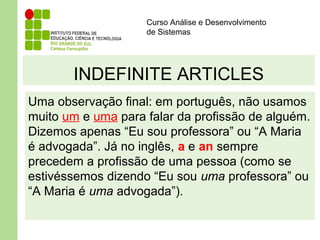 Curso Análise e Desenvolvimento
de Sistemas
INDEFINITE ARTICLES
Uma observação final: em português, não usamos
muito um e uma para falar da profissão de alguém.
Dizemos apenas “Eu sou professora” ou “A Maria
é advogada”. Já no inglês, a e an sempre
precedem a profissão de uma pessoa (como se
estivéssemos dizendo “Eu sou uma professora” ou
“A Maria é uma advogada”).
 