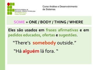 Curso Análise e Desenvolvimento
de Sistemas
SOME + ONE / BODY / THING / WHERE
Eles são usados em frases afirmativas e em
pedidos educados, ofertas e sugestões.
“There’s somebody outside.”
“Há alguém lá fora. “
 