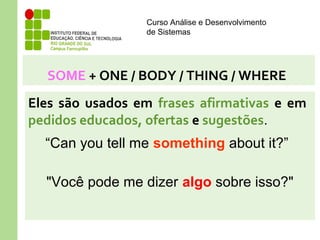 Curso Análise e Desenvolvimento
de Sistemas
SOME + ONE / BODY / THING / WHERE
Eles são usados em frases afirmativas e em
pedidos educados, ofertas e sugestões.
“Can you tell me something about it?”
"Você pode me dizer algo sobre isso?"
 