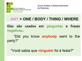 Curso Análise e Desenvolvimento
de Sistemas
ANY + ONE / BODY / THING / WHERE
Eles são usados em perguntas e frases
negativas.
“Did you know anybody went to the
party?”
"Você sabia que ninguém foi à festa?"
 