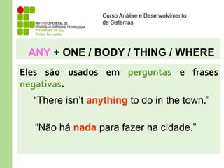 Curso Análise e Desenvolvimento
de Sistemas
ANY + ONE / BODY / THING / WHERE
Eles são usados em perguntas e frases
negativas.
“There isn’t anything to do in the town.”
“Não há nada para fazer na cidade.”
 