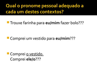 Qual o pronome pessoal adequado a
cada um destes contextos?
 Trouxe farinha para eu/mim fazer bolo???
 Comprei um vestido para eu/mim???
 Comprei o vestido.
Comprei ele/o???
 