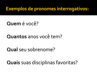 Exemplos de pronomes interrogativos:
Quem é você?
Quantos anos você tem?
Qual seu sobrenome?
Quais suas disciplinas favoritas?
 