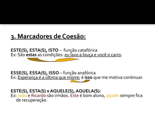 3. Marcadores de Coesão:
ESTE(S), ESTA(S), ISTO – função catafórica
Ex: São estas as condições: eu lavo a louça e você o carro.
ESSE(S), ESSA(S), ISSO – função anafórica
Ex: Esperança é a última que morre; é isso que me motiva continuar.
ESTE(S), ESTA(S) x AQUELE(S), AQUELA(S):
Ex: João e Ricardo são irmãos. Este é bom aluno, aquele sempre fica
de recuperação.
 