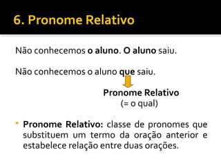 6. Pronome Relativo
Não conhecemos o aluno. O aluno saiu.
Não conhecemos o aluno que saiu.
Pronome Relativo
(= o qual)
 Pronome Relativo: classe de pronomes que
substituem um termo da oração anterior e
estabelece relação entre duas orações.
 