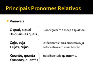 Principais Pronomes Relativos
 Variáveis
O qual, a qual Conheço bem a moça a qual saiu.
Os quais, as quais
Cujo, cuja O técnico visitou a empresa cujo
Cujos, cujas setor estava em manutencão.
Quanto, quanta Recolheu tudo quanto viu.
Quantos, quantas
 