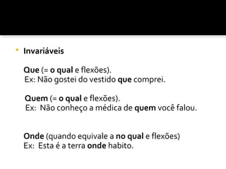  Invariáveis
Que (= o qual e flexões).
Ex: Não gostei do vestido que comprei.
Quem (= o qual e flexões).
Ex: Não conheço a médica de quem você falou.
Onde (quando equivale a no qual e flexões)
Ex: Esta é a terra onde habito.
 