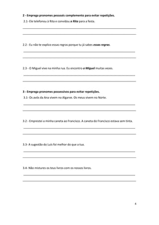 2 - Emprega pronomes pessoais complemento para evitar repetições.
2.1- Ele telefonou à Rita e convidou a Rita para a festa.
_______________________________________________________________________
_______________________________________________________________________


2.2 - Eu não te explico essas regras porque tu já sabes essas regras.
______________________________________________________________________
_______________________________________________________________________


2.3 - O Miguel vive na minha rua. Eu encontro o Miguel muitas vezes.
______________________________________________________________________
_______________________________________________________________________


3 - Emprega pronomes possessivos para evitar repetições.
3.1- Os avós da Ana vivem no Algarve. Os meus vivem no Norte.
______________________________________________________________________
_______________________________________________________________________


3.2 - Emprestei a minha caneta ao Francisco. A caneta do Francisco estava sem tinta.
______________________________________________________________________
_______________________________________________________________________


3.3- A sugestão do Luís foi melhor do que a tua.
______________________________________________________________________
_______________________________________________________________________


3.4- Não mistures os teus livros com os nossos livros.
______________________________________________________________________
_______________________________________________________________________




                                                                                       4
 