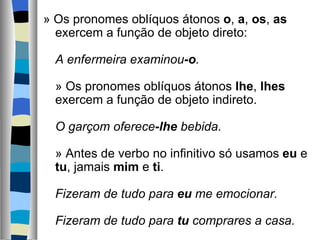 » Os pronomes oblíquos átonos o, a, os, as 
  exercem a função de objeto direto:
   
  A enfermeira examinou-o.
   
  » Os pronomes oblíquos átonos lhe, lhes 
  exercem a função de objeto indireto.
   
  O garçom oferece-lhe bebida.
   
  » Antes de verbo no infinitivo só usamos eu e 
  tu, jamais mim e ti.
   
  Fizeram de tudo para eu me emocionar.

  Fizeram de tudo para tu comprares a casa.
 
