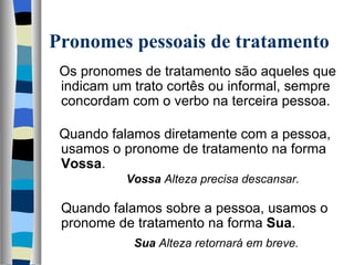 Pronomes pessoais de tratamento
   Os pronomes de tratamento são aqueles que 
   indicam um trato cortês ou informal, sempre 
   concordam com o verbo na terceira pessoa.
    
   Quando falamos diretamente com a pessoa, 
   usamos o pronome de tratamento na forma 
   Vossa.
                    Vossa Alteza precisa descansar.
    
   Quando falamos sobre a pessoa, usamos o 
   
   pronome de tratamento na forma Sua.
                      Sua Alteza retornará em breve. 
 