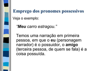 Emprego dos pronomes possessivos
Veja o exemplo:
   
  “Meu carro estragou.”
   
  Temos uma narração em primeira 
  pessoa, em que o eu (personagem 
  narrador) é o possuidor, o amigo 
  (terceira pessoa, de quem se fala) é a 
  coisa possuída.
   
 