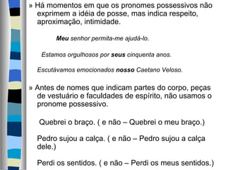 » Há momentos em que os pronomes possessivos não 
  exprimem a idéia de posse, mas indica respeito, 
  aproximação, intimidade.
   
           Meu senhor permita-me ajudá-lo.
   
    Estamos orgulhosos por seus cinquenta anos.
   
  Escutávamos emocionados nosso Caetano Veloso.

» Antes de nomes que indicam partes do corpo, peças 
    de vestuário e faculdades de espírito, não usamos o 
    pronome possessivo.
     
     Quebrei o braço. ( e não – Quebrei o meu braço.)
     
    Pedro sujou a calça. ( e não – Pedro sujou a calça 
    dele.)
     
    Perdi os sentidos. ( e não – Perdi os meus sentidos.)
 