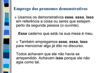 Emprego dos pronomes demonstrativos
  » Usamos os demonstrativos esse, essa, isso 
   em referência a coisa ou seres que estejam 
   perto da segunda pessoa (o ouvinte).
    
     Esse caderno que está na sua mesa é meu.
    
   » Também empregamos esse, essa, isso 
   para mencionar algo já dito no discurso.
    
   Todos achavam que ele não havia se 
   arrependido. Achavam isso porque ele não 
   agia como tal.
    
 