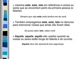     » Usamos este, esta, isto em referência a coisas ou 
    seres que se encontram perto da primeira pessoa (o 
    falante).
     
              Sempre que vejo esta carta lembro-me de você.
     
    » Também empregamos este, esta, isto no discurso 
    para mencionar coisas que ainda não foram ditas.
     
                    Só posso dizer isto: odeio você.
     
    » Aquele, aquela, aquilo são usados quando as 
    coisas ou seres estão longe do falante e do ouvinte.
          Aquela obra não apresenta boa segurança.
   
 