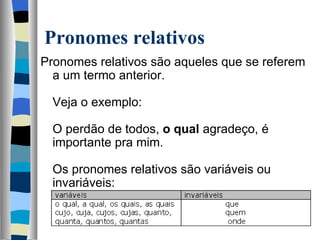 Pronomes relativos
Pronomes relativos são aqueles que se referem 
  a um termo anterior.
   
  Veja o exemplo:
   
  O perdão de todos, o qual agradeço, é 
  importante pra mim.
   
  Os pronomes relativos são variáveis ou 
  invariáveis:
   
 