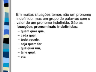    Em muitas situações temos não um pronome 
   indefinido, mas um grupo de palavras com o 
   valor de um pronome indefinido. São as 
   locuções pronominais indefinidas:
  –   quem quer que,
  –   cada qual,
  –   todo aquele,
  –   seja quem for,
  –   qualquer um,
  –   tal e qual,
  –   etc.
       
 