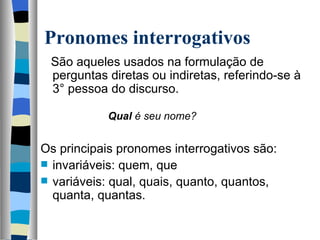Pronomes interrogativos
   São aqueles usados na formulação de 
   perguntas diretas ou indiretas, referindo-se à 
   3° pessoa do discurso.
    
                   Qual é seu nome?

Os principais pronomes interrogativos são:
 invariáveis: quem, que
 variáveis: qual, quais, quanto, quantos, 
  quanta, quantas.
 