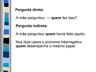    Pergunta direta:
    
   A mãe perguntou: ― quem fez isso?
    
   Pergunta indireta:
    
   A mãe perguntou quem havia feito aquilo.
    
   Nos dois casos o pronome interrogativo 
   quem desempenha o mesmo papel.
    
 