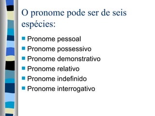 O pronome pode ser de seis
espécies:
 Pronome pessoal
 Pronome possessivo
 Pronome demonstrativo
 Pronome relativo
 Pronome indefinido
 Pronome interrogativo
 