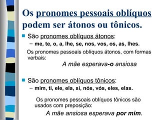 Os pronomes pessoais oblíquos
podem ser átonos ou tônicos.
   São pronomes oblíquos átonos: 
     – me, te, o, a, lhe, se, nos, vos, os, as, lhes.
    Os pronomes pessoais oblíquos átonos, com formas 
    verbais:
                        A mãe esperava-o ansiosa

   São pronomes oblíquos tônicos: 
     – mim, ti, ele, ela, si, nós, vós, eles, elas.
        
        Os pronomes pessoais oblíquos tônicos são 
       usados com preposição:
            A mãe ansiosa esperava por mim.
 
