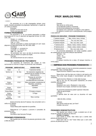PROF. MARLOS PIRES
2
Os pronomes eu e tu são empregados sempre como
sujeito. Quando precedidos de preposição representam o sujeito de
um verbo no infinitivo.
Exemplos:
Comprei um livro para eu ler.
Tenho uma festa para eu ir.
FORMAS PRONOMINAIS
Os pronomes o, a, os, as quando associados a verbos
terminados em R, S ou Z, assumem as seguintes formas: LO, LAS,
LOS, LAS.
Anotar + o – anotá-lo
Anotamos + a – anotamo-las
Fez + a – fê-la
Quando associados a verbos terminados em som nasal,
adquirem as seguintes formas: NO, NA, NOS, NAS.
Exemplos:
Enviaram + o – enviaram-no
Levaram + a – levaram-na
Dão + os – dão-nos
Os pronomes nos, vos e se são os pronomes oblíquos
reflexivos, pois se referem ao sujeito da oração.
Exemplo:
As meninas feriram-se com a tesoura.
PRONOMES PESSOAIS DE TRATAMENTO
Os pronomes de tratamento são usados no trato
cerimonioso ou informal. A seguir os pronomes mais utilizados:
PRONOME ABREVIATURA USADO PARA
Você V. Tratamento familiar
Senhor (a) Sr. Sra. No tratamento respeitoso às
pessoas que se mantém um certo
distanciamento.
Vossa
Senhoria
V.S.ª Pessoas de cerimônia,
principalmente em
correspondências comerciais.
Vossa
Excelência
V.Ex.ª Altas autoridades: presidentes da
República, senadores,
deputados.
Vossa
Eminência
V.Em.ª Cardeais
Vossa Alteza V.A. Príncipes e duques
Vossa
Santidade
V.S O Papa
Vossa
Majestade
V.M. Reis e rainhas
Esses pronomes são da 2ª pessoa, mas concordam com o
verbo na 3ª pessoa.
Exemplo:
Vossa Alteza pode responder às questões.
Referindo-se à 3ª pessoa o pronome é precedido do
possessivo SUA.
Exemplo:
Sua Alteza viaja hoje para Portugal.
PRONOMES POSSESSIVOS
São aqueles que se referem às pessoas gramaticais e dão
a idéia de posse.
Exemplo:
Não durma na minha cama.
A sua televisão quebrou novamente.
Os pronomes possessivos concordam:
Em pessoa com o possuidor: eu peguei o meu caderno.
Em gênero e número com a coisa possuída: você já pegou
o seu caderno?
PESSOA DO DISCURSO PRONOME POSSESSIVO
1ª pessoa singular Meu, minha, meus, minhas.
2ª pessoa singular Teu, tua, teus, tuas.
3ª pessoa singular Seu, sua, seus, suas.
1ª pessoa plural Nosso, nossa, nossos, nossas.
2ª pessoa plural Vosso, vossa, vossos, vossas.
3ª pessoa plural Seu, sua, suas, suas.
Os pronomes possessivos, em certas ocasiões, podem
ser substituídos por pronomes oblíquos equivalentes:
Minha(s) » me
Tua(s) » te
Sua(s) » lhe(s)
Exemplo:
O sangue manchou-me a calça. (O sangue manchou a
minha calça.)
EMPREGO DOS PRONOMES POSSESSIVOS
Existem casos em que os pronomes possessivos causam
ambigüidade. Veja o exemplo abaixo:
Ingrid encontrou Roberto e seu irmão na praça.
Dessa forma, não fica claro se o irmão é o de Ingrid ou de
Roberto. Para evitar essa situação é recomendável usar dele (+
variações).
Ingrid encontrou Roberto e o irmão dela na praça.
Me, te, nos, vos, lhe, lhes podem representar, em certas
ocasiões, idéia de posse.
Exemplos:
Roubaram-me o carro. (Roubaram o meu carro)
Cortaram-te as roupas. (Cortaram as tuas roupas)
Os pronomes possessivos podem aparecer indicando:
- idéia de aproximação.
Exemplo:
O gerente deve ter seus cem ou duzentos mil reais
guardados.
- idéia de afeto, cortesia.
Exemplo:
Meu senhor sente-se aqui, por favor!
Cuidado meu amor!
PRONOMES DEMONSTRATIVOS
São aqueles que indicam o lugar, a posição que um ser
ocupa em relação às pessoas do discurso.
Posição no espaço:
Esta caneta é minha. Esta indica que a caneta está
próxima da pessoa que fala.
Esse carro não é o teu? Esse indica que o carro está
próximo da pessoa que ouve.
 