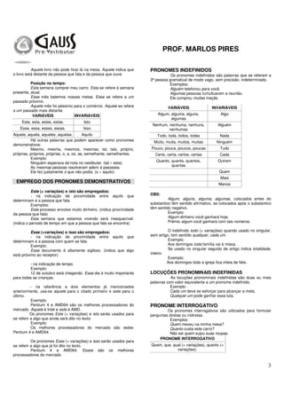 PROF. MARLOS PIRES
3
Aquele livro não pode ficar lá na mesa. Aquele indica que
o livro está distante da pessoa que fala e da pessoa que ouve.
Posição no tempo:
Esta semana comprei meu carro. Esta se refere à semana
presente, atual.
Esse mês batemos nossas metas. Esse se refere a um
passado próximo.
Aquele mês foi péssimo para o comércio. Aquele se refere
a um passado mais distante.
VARIÁVEIS INVARIÁVEIS
Este, esta, estes, estas. Isto
Esse, essa, esses, essas. Isso
Aquele, aquela, aqueles, aquelas. Aquilo
Há outras palavras que podem aparecer como pronomes
demonstrativos:
Mesmo, mesma, mesmos, mesmas, tal, tais, próprio,
próprias, próprios, próprias, o, a, os, as, semelhante, semelhantes.
Exemplo:
Ninguém esperava tal nota no vestibular. (tal » esta)
As mesmas pessoas resolveram aderir à passeata.
Ele fez justamente o que não podia. (o » aquilo)
EMPREGO DOS PRONOMES DEMONSTRATIVOS
Este (+ variações) e isto são empregados:
- na indicação de proximidade entre aquilo que
determinam e a pessoa que fala.
Exemplos:
Este processo envolve muito dinheiro. (indica proximidade
da pessoa que fala)
Esta semana que estamos vivendo será inesquecível.
(indica o período de tempo em que a pessoa que fala se encontra)
Esse (+variações) e isso são empregados:
- na indicação de proximidade entre aquilo que
determinam e a pessoa com quem se fala.
Exemplo:
Esse documento é altamente sigiloso. (indica que algo
está próximo ao receptor)
- na indicação de tempo.
Exemplo:
12 de outubro está chegando. Esse dia é muito importante
para todas as crianças.
- na referência a dois elementos já mencionados
anteriormente, usa-se aquele para o citado primeiro e este para o
último.
Exemplo:
Pentium 4 e AMD64 são os melhores processadores do
mercado. Aquele é Intel e este é AMD.
Os pronomes Este (+ variações) e isto serão usados para
se referir a algo que ainda será dito no texto.
Exemplo:
Os melhores processadores do mercado são estes:
Pentium 4 e AMD64.
Os pronomes Esse (+ variações) e isso serão usados para
se referir a algo que já foi dito no texto.
Pentium 4 e AMD64. Esses são os melhores
processadores do mercado.
PRONOMES INDEFINIDOS
Os pronomes indefinidos são palavras que se referem a
3ª pessoa gramatical de modo vago, sem precisão, indeterminado.
Exemplos:
Alguém telefonou para você.
Algumas pessoas tumultuaram a reunião.
Ele comprou muitas maçãs.
VARIÁVEIS INVARIÁVEIS
Algum, alguma, alguns,
algumas
Algo
Nenhum, nenhuma, nenhuns,
nenhumas
Alguém
Todo, toda, todos, todas Nada
Muito, muita, muitos, muitas Ninguém
Pouco, pouca, poucos, poucas Tudo
Certo, certa, certos, certas Cada
Quanto, quanta, quantos,
quantas
Outrem
Quem
Mais
Menos
OBS:
Algum, alguns, alguma, algumas, colocados antes do
substantivo têm sentido afirmativo, se colocados após o substantivo
têm sentido negativo.
Exemplo:
Algum dinheiro você ganhará hoje.
Prêmio algum você ganhará com tais números.
O indefinido todo (+ variações) quando usado no singular,
sem artigo, tem sentido qualquer, cada um.
Exemplo:
Aos domingos toda família vai à missa.
Se usado no singular seguido de artigo indica totalidade,
inteiro.
Exemplo:
Aos domingos toda a igreja fica cheia de fiéis.
LOCUÇÕES PRONOMINAIS INDEFINIDAS
As locuções pronominais indefinidas são duas ou mais
palavras com valor equivalente a um pronome indefinido.
Exemplo:
Cada um deve se esforçar para alcançar a meta.
Qualquer um pode ganhar essa luta.
PRONOME INTERROGATIVO
Os pronomes interrogativos são utilizados para formular
perguntas diretas ou indiretas.
Exemplos:
Quem mexeu na minha mesa?
Quanto custa este carro?
Não sei quem sujou suas roupas.
PRONOME INTERROGATIVO
Quem, que, qual (+ variações), quanto (+
variações).
 