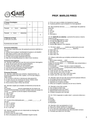 PROF. MARLOS PIRES
5
4 Tempo Cronológico
Presente................................................
..............................
X
Passado e futuro (próximos)
.............................................. X
Passado e futuro – (distantes)
............................................ X
5 Palavras na Frase
A última de uma série
X
A primeira de uma série x
Pronomes Indefinidos
03) Assinale a alternativa que não apresenta pronome indefinido ou
locução:
a) Jamais houve qualquer manifestação de apreço ou de desdém
b) Não faças a outrem o que não queres par ti
c) Racionamento é sinal de menos progresso
d) É mister que se façam bastantes exercícios
e) Não moro na fazenda porque lá a vida é muito monótona
Pronomes Interrogativos
04) Assinale a alternativa em que não ocorre pronome interrogativo:
a) Ainda não sei quem escreveu aquele bilhetinho
b) Aonde você quer chegar com tanta pressa?
c) Poderias me dizer qual será o teu próximo passo
d) Que lhe parece esta programa? Fácil? Difícil?
e) Que é que o senhor está fazendo?
Pronomes Diversoss
05) Assinale a alternativa que contenha, respectivamente, um
pronome pessoal do caso reto ( sujeito) e um do caso oblíquo (
objeto direto):
a) Eu comecei a reformar a natureza por esta passarinho
b) E mais uma vez me convencia da “tortura” destas coisas
c) Todos a ensinavam a respeitar a natureza
d) Ela os ensina a fazer ninhos nas árvores
06) Assinale a opção que completa corretamente as lacunas da
frase:
As crianças, _________ enorme capacidade de criar devem ser
continuamente exercitada, encontram variados meios de escapar do
mundo _____imperam as leis de objetos industrializados.
a) cuja, em que
b) cujas, onde
c) a cuja, para que
d) cuja a, em que
07) A carta vinha endereçada para ______e para _____: _____é
que abri.
a) mim, tu, porisso
b) mim, ti, porisso
c) mim, ti, por isso
d) eu, ti, por isso
08) Assinale o período com erro relacionado ao emprego dos
pronomes relativos:
a) O livro a que me referi é este
b) Ele é uma pessoa de cuja honestidade ninguém duvida
c) O livro em cujos os dados nos baseamos é aquele
d) A pessoa perante a qual compareci foi muito agradável
09) São excelentes técnicos, _______ colaboração não podemos
prescindir.
a) cuja
b) de cuja
c) que a
d) dos quais a
10) Em Ajeito-lhe as cobertas, o pronome lhe exerce a mesma
função em que:
a) Luz sempre lhe afugenta o sono
b) O irmão dizia-lhe para ser sério
c) Vinha-lhe, então, a raiva
d) Sempre lhe negavam uma resposta
11) Por favor, passe _______caneta que está aí perto de você;
________ aqui não serve para __________ desenhar.
a) essa, esta, eu
b) esta, esta, mim
c) essa, essa, eu
d) essa, esta, mim
12) Indique a alternativa que completa corretamente as lacunas
abaixo:
1. Não foi essa a pessoa ___aludi
2. Há fatos ________nunca nos esquecemos
3 Itaipu foi uma das obras _______construção mais comprometeu o
orçamento nacional
4. A conclusão ____chegou não tem o menor fundamento
5. O conferencista, _______ conhecimentos desconfiávamos, foi
infeliz em suas colocações
a) à qual, de que, em cuja, a que, de cujos
b) a que, de que, cuja, a que, de cujos
c) a qual, dos quais, com cuja, a qual, dos quais
d) a quem, que, em cuja, à qual, em cujos
13) Assinale o item em que não ocorre pronome pessoal reflexivo:
a) Os amigos olharam-se emocionados
b) A criança feriu-se com o lápis
c) Ofereceu-se um prêmio ao atleta
d) Olhou-se no espelho e assustou-se com seu ar doentio
14) Assinale o único item correto:
a) Vou consigo ao teatro hoje.
b) Esta pesquisa é para mim fazer?
c) Nada de sério houve entre eu e tu
d) O diretor conversou com nós dois
15) Em “V.M. é esperado no salão nobre”, o pronome refere-se a
um:
a) Duque
b) Príncipe
c) Imperador
d) Arquiduque
16) Assinale o item que apresenta um erro:
a) Esta carta, desejo mantê-la em segredo
b) V.Exª quer que mande subir vossa bagagem
c) Eu sei que há muitas pessoas que não concordam conosco
d) Prometeu que falará com nós todos
 