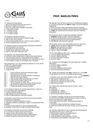PROF. MARLOS PIRES
6
17) Assinale as frases abaixo:
1. Não houve desentendimentos entre mim e ti
2. Deixem-me explicar o que houve
3. Para mim, aceitar essa condição é humilhante
a) Todas estão corretas
b) 1 e2 estão corretas
c) 2 e 3 estão corretas
d) 1 e 3 estão corretas
18) Assinale a alternativa incorreta:
a) Percebi que o plano era para eu desistir do jogo
b) Não vá sem mim ao cinema
c) Já houve discussões entre eu e você em outras ocasiões?
d) Pesam suspeitas sobre você e mim.
19) Assinale a frase em que há pronome possessivo substantivo:
a) Você já preparou sua mochila
b) Ele aparenta ter seus trinta anos
c) Lembre-se de responder à minha carta
d) Este é o meu carro, onde está o seu
20) Assinale o item que apresenta algum erro:
a) Remeti ao nosso representante os documentos e promissórias
b) Vossa Senhoria examinou nosso pedido de exoneração?
c) Vossa Excelência provocou polêmicas com vosso discurso ontem
d) Seus amigos e amigas me convidaram para a recepção
Nas questões de nº 21 a 30 classifique as palavras O, A, OS, AS de
acordo com o seguinte código:
a - pronome pessoal oblíquo
b - pronome demonstrativo
c - artigo definido
21) ( ) Você conhece a menina que acaba de chegar?
22) ( ) Não a vejo há muitos anos
23) ( ) Seu belo sorriso, eu ainda o guardo na lembrança
24) ( ) Não sei o que lhe aconteceu
25) ( ) Não use esta toalha; que a que está no armário
26) ( ) Neste horário o diretor costuma sair
27) ( ) Não há o que temer neste caso
28) ( ) Os que quiserem participar do jogo, levantem a mão
29) ( ) O momento da desforra não deve demorar
30) ( ) Peque este pacote e leve-o ao ministro
31) Em todas as frase há um pronome demonstrativo, exceto em:
a) Eu não posso fazer esse trabalho
b) Todos a acharam simpática
c) Não esperava encontrar tal pessoa
d) Meus amigos prepararam esta bela surpresa
32) Assinale a única frase em que há um pronome demonstrativo
combinado com preposição:
a) Eles foram à igreja acompanhar os noivos
b) Ninguém conhecia os candidatos: votaram no que pareciam mais
simpático.
c) O prejuízo da companhia é o que me preocupa agora
d) Qualquer um dos alunos é capaz de resolver esta questão
33) Assinale a alternativa sem pronome indefinido:
a) Fui à livraria e comprei vários livros técnicos
b) Espero que isto não aconteça mais a ninguém
c) Quaisquer dúvidas serão esclarecidas pelo professor
d) Estava me pareceu a pessoa certa para o serviço
34) Assinale o item em que o pronome foi corretamente analisado:
a) Ela esta conversando com alguns colegas. (pronome indefinido
Substantivo)
b) Ele foi ver o que estava acontecendo (pronome. Pessoal)
c) As notícias deixaram-na feliz. (pronome demonstrativo adjetivo)
d) Todos são responsáveis pelo sucesso (pronome indefinido
substantivo)
35) O pronome não foi corretamente analisado. Assinale:
a) Qualquer problema o abala. (pronome indefinido)
b) É claro que eu os conheço. (pronome demonstrativo)
c) Explique-me o que houve (pronome demonstrativo)
d) Não lhe diga nada (pronome pessoal)
36) Em todos os itens foram destacados pronomes, exceto em:
a) Certas notícias nos deixam vagamente preocupados
b) Alguma coisa aconteceu na cidade
c) Todo mundo sabe que isso é boato
d) Veja se o cálculo está certo
37) Em “Nem tudo que reluz é ouro”, a palavra destacada é:
a) pronome adjetivo demonstrativo
b) pronome adjetivo indefinido
c) pronome substantivo indefinido
d) pronome relativo
38) “Contaram-me casos que nunca mais esquecerei”, a palavra
destacada é:
a) pronome adjetivo indefinido
b) pronome relativo
c) pronome substantivo demonstrativo
d) pronome substantivo possessivo
39) “Desejo uma fotografia como esta, o senhor vê? - como esta:
em que sempre me via com um vestidos de eterna festa”
( C. Meireles)
- O pronome “esta”, que ocorre repetido no texto, indica:
a) algo próximo à pessoa de fala
b) algo próximo a pessoa de quem se fala.
c) algo próximo à pessoa com quem se fala
d) algo próximo ao leitor
40) “Sabino teve medo do que o homem ia dizer”, o temo
destacado é:
a) preposição
b) preposição de + artigo o
c) preposição de + pronome o
d) pronome demonstrativo ( daquilo)
41) Assinale o emprego incorreto do pronome demonstrativo:
a) A mulher é mais tolhida socialmente que o homem. A este se
permitem direitos que se negam àquela
b) Em 1944 ainda havia guerra. Esta época traumatizou a
humanidade.
c) O que dizer dessas opiniões que acabaste de expor
d) Estes documentos que tenho aqui comigo, não os revelarei tão
cedo
42) Assinale a alternativa em que o emprego dos demonstrativos
não esteja de acordo com a norma culta:
a) Não consegue entender-se consigo mesma.
b) Vocês são os mesmo de sempre
c) Vossa Excelência mesma garantiu o contrato
d) Vós próprias recomendastes o moço para o cargo
 