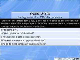QUESTÃO 05
teoria gramatical na IDECAN: pronomes
“Entraram	
   em	
   contato	
   com	
   a	
   lua,	
   o	
   que	
   não	
   não	
   deixa	
   de	
   ser	
   emocionante”.	
  
Assinale	
  a	
  alternaEva	
  em	
  que	
  a	
  par^cula	
  “o”	
  em	
  destaque	
  aparece	
  com	
  o	
  mesmo	
  
emprego	
  que	
  se	
  apresenta	
  no	
  exceto	
  anterior.	
  
a)	
  “tal	
  como	
  o	
  vi”.	
  
b)	
  “já	
  viu	
  o	
  leitor	
  um	
  pé	
  de	
  milho?”	
  
c)	
  “transplantei-­‐o	
  para	
  o	
  exíguo	
  canteiro”.	
  
d)	
  “anteontem	
  aconteceu	
  o	
  que	
  era	
  inevitável”.	
  
e)	
  “o	
  pé	
  de	
  milho	
  parecia	
  um	
  cavalo	
  empinado”.	
  
 