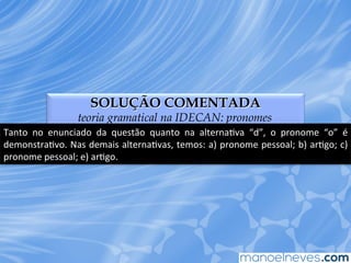 SOLUÇÃO COMENTADA
teoria gramatical na IDECAN: pronomes
Tanto	
   no	
   enunciado	
   da	
   questão	
   quanto	
   na	
   alternaEva	
   “d”,	
   o	
   pronome	
   “o”	
   é	
  
demonstraEvo.	
  Nas	
  demais	
  alternaEvas,	
  temos:	
  a)	
  pronome	
  pessoal;	
  b)	
  arEgo;	
  c)	
  
pronome	
  pessoal;	
  e)	
  arEgo.	
  
 