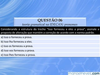 QUESTÃO 06
teoria gramatical na IDECAN: pronomes
Considerando	
   a	
   estrutura	
   do	
   trecho	
   “Isso	
   forneceu	
   a	
   eles	
   a	
   prova”,	
   assinale	
   a	
  
proposta	
  de	
  alteração	
  que	
  mantém	
  a	
  correção	
  de	
  acordo	
  com	
  a	
  norma	
  padrão.	
  
a)	
  Isso	
  o	
  forneceu	
  a	
  prova.	
  
b)	
  Isso	
  lha	
  forneceu	
  a	
  eles.	
  
c)	
  Isso	
  os	
  forneceu	
  a	
  prova.	
  
d)	
  Isso	
  vos	
  forneceu	
  a	
  prova.	
  
e)	
  Isso	
  lhes	
  forneceu	
  a	
  prova.	
  
 