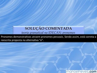 SOLUÇÃO COMENTADA
teoria gramatical na IDECAN: pronomes
Pronomes	
  demonstraEvos	
  atraem	
  pronomes	
  pessoais.	
  Sendo	
  assim,	
  está	
  correta	
  a	
  
reescrita	
  proposta	
  na	
  alternaEva	
  “e”.	
  
 
