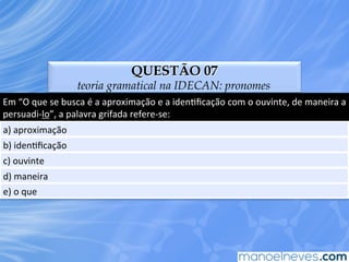 QUESTÃO 07
teoria gramatical na IDECAN: pronomes
Em	
  “O	
  que	
  se	
  busca	
  é	
  a	
  aproximação	
  e	
  a	
  idenEﬁcação	
  com	
  o	
  ouvinte,	
  de	
  maneira	
  a	
  
persuadi-­‐lo”,	
  a	
  palavra	
  grifada	
  refere-­‐se:	
  
a)	
  aproximação	
  
b)	
  idenEﬁcação	
  
c)	
  ouvinte	
  
d)	
  maneira	
  
e)	
  o	
  que	
  
 