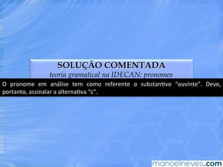 SOLUÇÃO COMENTADA
teoria gramatical na IDECAN: pronomes
O	
   pronome	
   em	
   análise	
   tem	
   como	
   referente	
   o	
   substanEvo	
   “ouvinte”.	
   Deve,	
  
portanto,	
  assinalar	
  a	
  alternaEva	
  “c”.	
  
 