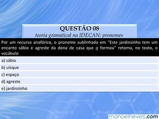QUESTÃO 08
teoria gramatical na IDECAN: pronomes
Por	
   um	
   recurso	
   anafórico,	
   o	
   pronome	
   sublinhado	
   em	
   “Este	
   jardinzinho	
   tem	
   um	
  
encanto	
   sábio	
   e	
   agreste	
   da	
   dona	
   de	
   casa	
   que	
   o	
   formou”	
   retoma,	
   no	
   texto,	
   o	
  
vocábulo	
  
a)	
  sábio	
  
b)	
  uísque	
  
c)	
  espaço	
  
d)	
  agreste	
  
e)	
  jardinzinho	
  
 
